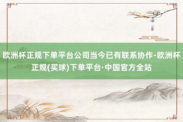 欧洲杯正规下单平台公司当今已有联系协作-欧洲杯正规(买球)下单平台·中国官方全站