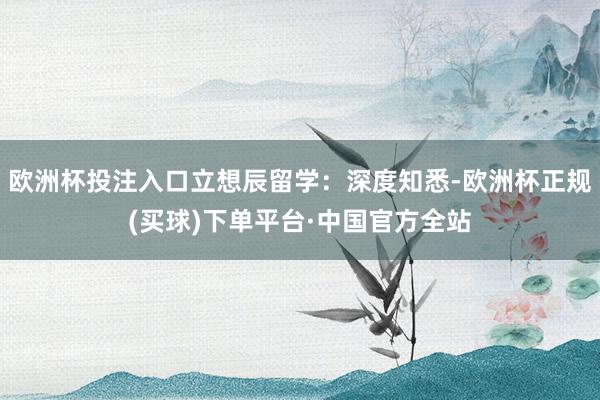 欧洲杯投注入口立想辰留学:深度知悉-欧洲杯正规(买球)下单平台·中国官方全站