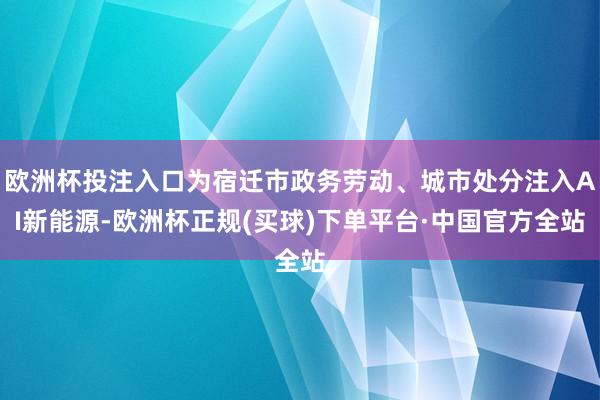 欧洲杯投注入口为宿迁市政务劳动、城市处分注入AI新能源-欧洲杯正规(买球)下单平台·中国官方全站