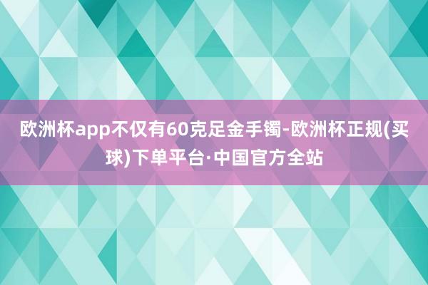 欧洲杯app不仅有60克足金手镯-欧洲杯正规(买球)下单平台·中国官方全站