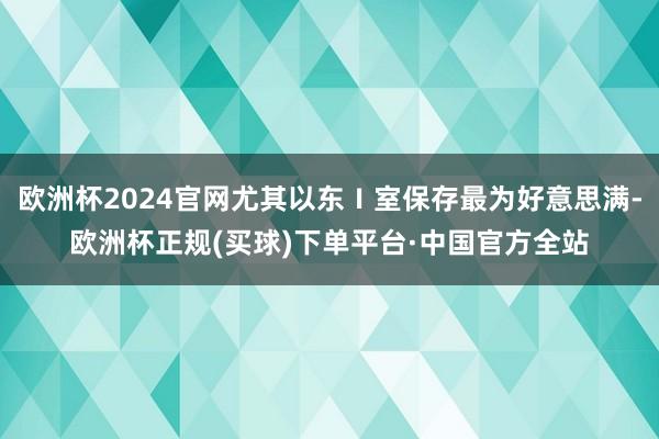 欧洲杯2024官网尤其以东Ⅰ室保存最为好意思满-欧洲杯正规(买球)下单平台·中国官方全站