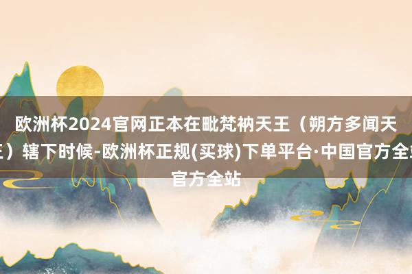 欧洲杯2024官网正本在毗梵衲天王（朔方多闻天王）辖下时候-欧洲杯正规(买球)下单平台·中国官方全站