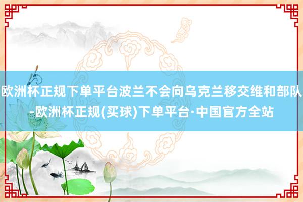 欧洲杯正规下单平台波兰不会向乌克兰移交维和部队-欧洲杯正规(买球)下单平台·中国官方全站