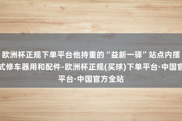 欧洲杯正规下单平台他持重的“益新一驿”站点内摆放着各式修车器用和配件-欧洲杯正规(买球)下单平台·中国官方全站