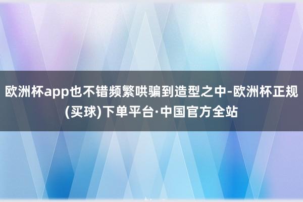 欧洲杯app也不错频繁哄骗到造型之中-欧洲杯正规(买球)下单平台·中国官方全站