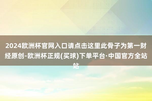 2024欧洲杯官网入口请点击这里此骨子为第一财经原创-欧洲杯正规(买球)下单平台·中国官方全站