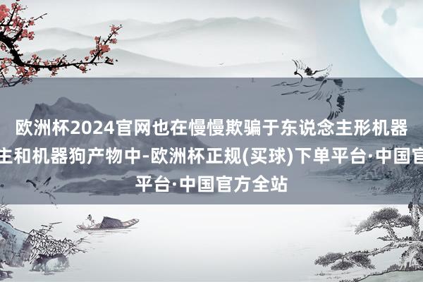 欧洲杯2024官网也在慢慢欺骗于东说念主形机器东说念主和机器狗产物中-欧洲杯正规(买球)下单平台·中国官方全站