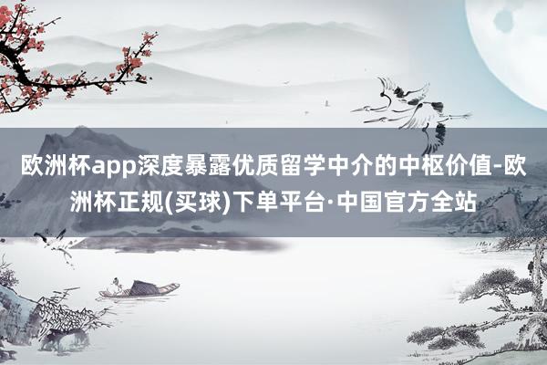 欧洲杯app深度暴露优质留学中介的中枢价值-欧洲杯正规(买球)下单平台·中国官方全站