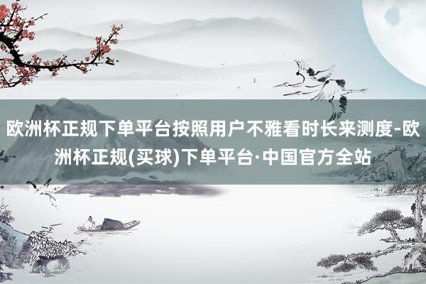 欧洲杯正规下单平台按照用户不雅看时长来测度-欧洲杯正规(买球)下单平台·中国官方全站