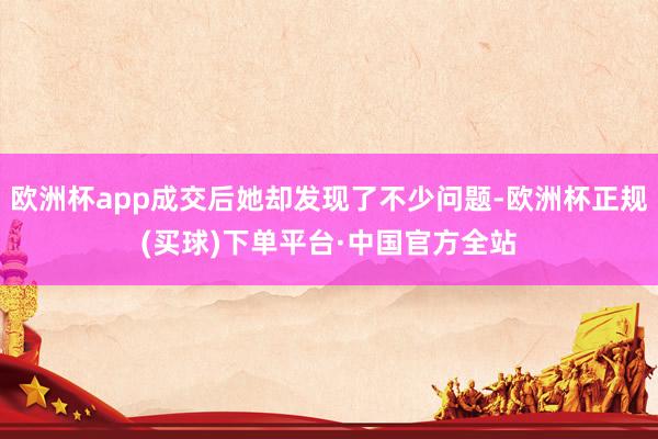 欧洲杯app成交后她却发现了不少问题-欧洲杯正规(买球)下单平台·中国官方全站