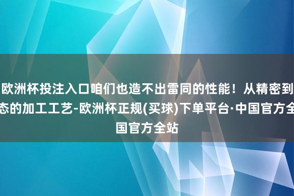 欧洲杯投注入口咱们也造不出雷同的性能！从精密到变态的加工工艺-欧洲杯正规(买球)下单平台·中国官方全站