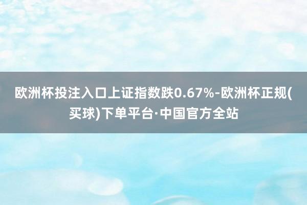 欧洲杯投注入口上证指数跌0.67%-欧洲杯正规(买球)下单平台·中国官方全站