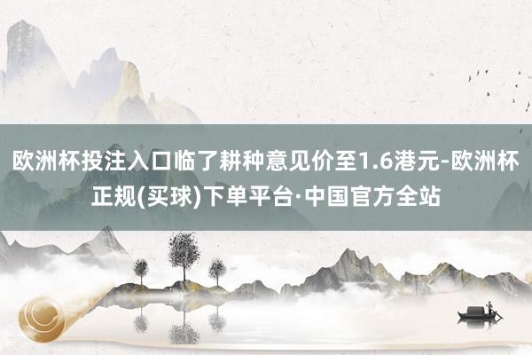 欧洲杯投注入口临了耕种意见价至1.6港元-欧洲杯正规(买球)下单平台·中国官方全站