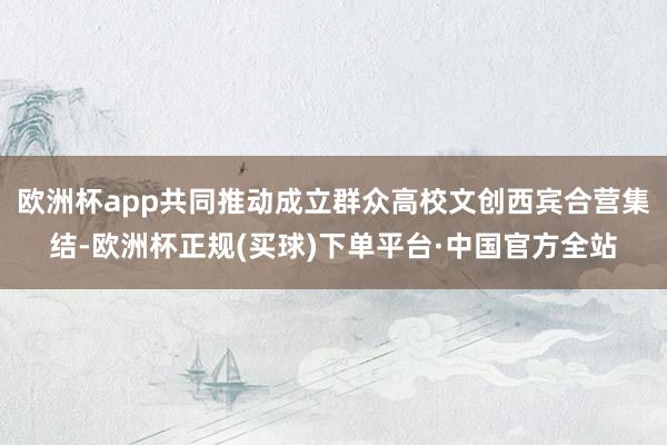 欧洲杯app共同推动成立群众高校文创西宾合营集结-欧洲杯正规(买球)下单平台·中国官方全站