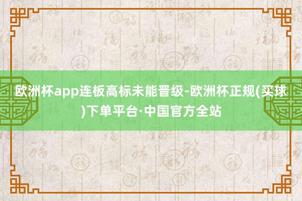 欧洲杯app　　连板高标未能晋级-欧洲杯正规(买球)下单平台·中国官方全站