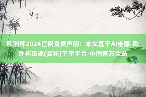 欧洲杯2024官网免责声明：本文基于AI坐蓐-欧洲杯正规(买球)下单平台·中国官方全站