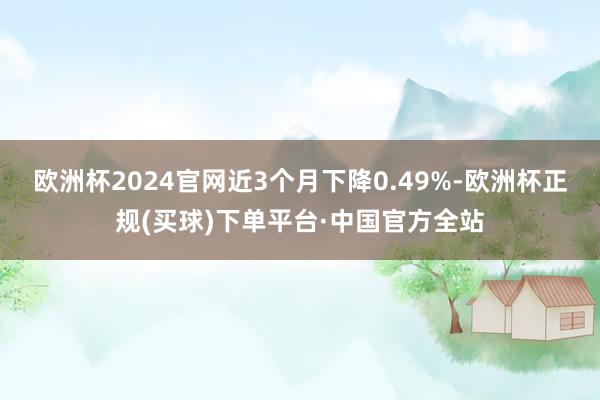 欧洲杯2024官网近3个月下降0.49%-欧洲杯正规(买球)下单平台·中国官方全站