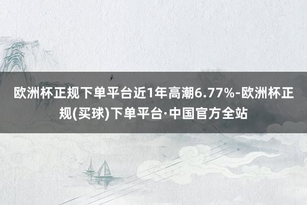 欧洲杯正规下单平台近1年高潮6.77%-欧洲杯正规(买球)下单平台·中国官方全站