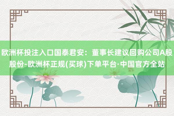 欧洲杯投注入口国泰君安：董事长建议回购公司A股股份-欧洲杯正规(买球)下单平台·中国官方全站