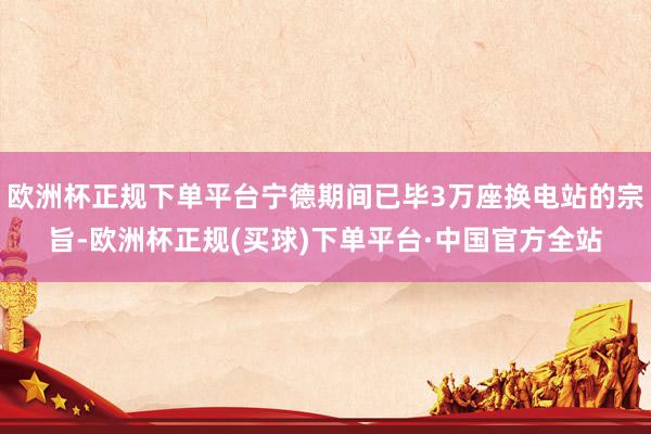 欧洲杯正规下单平台宁德期间已毕3万座换电站的宗旨-欧洲杯正规(买球)下单平台·中国官方全站