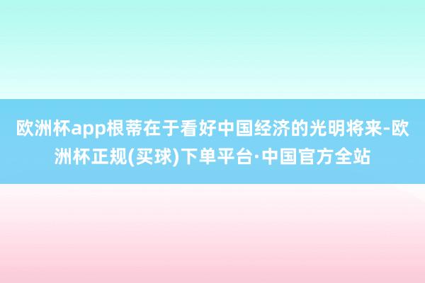 欧洲杯app根蒂在于看好中国经济的光明将来-欧洲杯正规(买球)下单平台·中国官方全站