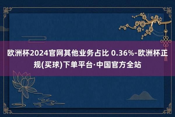 欧洲杯2024官网其他业务占比 0.36%-欧洲杯正规(买球)下单平台·中国官方全站