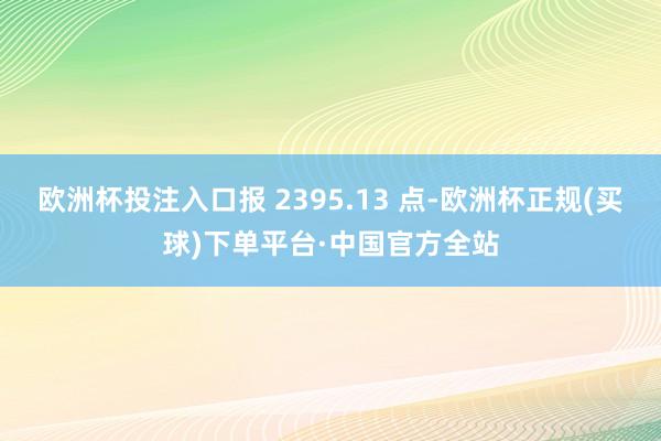 欧洲杯投注入口报 2395.13 点-欧洲杯正规(买球)下单平台·中国官方全站