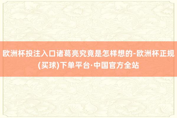 欧洲杯投注入口诸葛亮究竟是怎样想的-欧洲杯正规(买球)下单平台·中国官方全站
