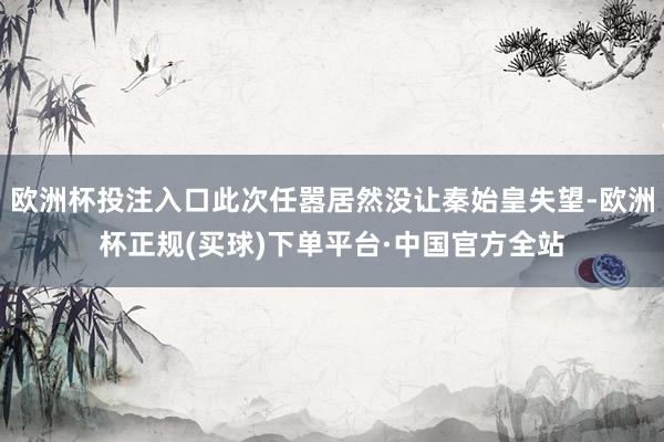欧洲杯投注入口此次任嚣居然没让秦始皇失望-欧洲杯正规(买球)下单平台·中国官方全站