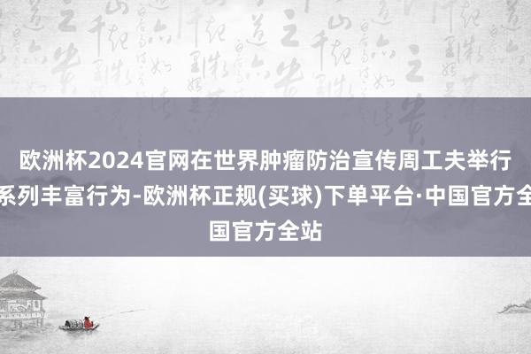 欧洲杯2024官网在世界肿瘤防治宣传周工夫举行一系列丰富行为-欧洲杯正规(买球)下单平台·中国官方全站