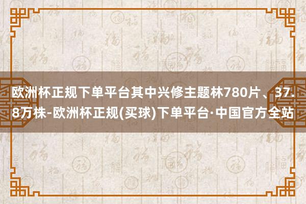 欧洲杯正规下单平台其中兴修主题林780片、37.8万株-欧洲杯正规(买球)下单平台·中国官方全站