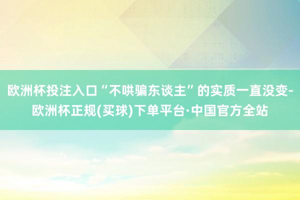 欧洲杯投注入口“不哄骗东谈主”的实质一直没变-欧洲杯正规(买球)下单平台·中国官方全站