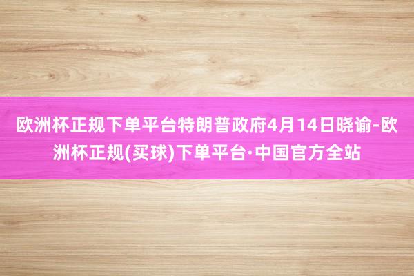 欧洲杯正规下单平台特朗普政府4月14日晓谕-欧洲杯正规(买球)下单平台·中国官方全站