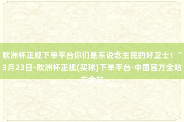 欧洲杯正规下单平台你们是东说念主民的好卫士!”3月23日-欧洲杯正规(买球)下单平台·中国官方全站