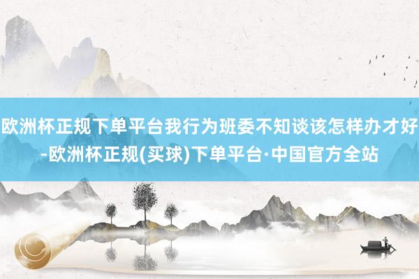 欧洲杯正规下单平台我行为班委不知谈该怎样办才好-欧洲杯正规(买球)下单平台·中国官方全站