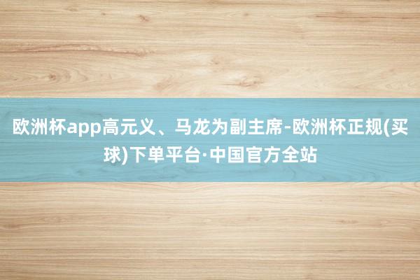欧洲杯app高元义、马龙为副主席-欧洲杯正规(买球)下单平台·中国官方全站