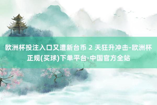欧洲杯投注入口又遭新台币 2 天狂升冲击-欧洲杯正规(买球)下单平台·中国官方全站