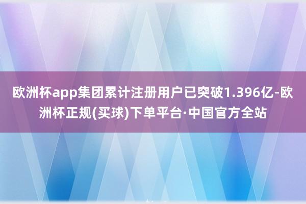 欧洲杯app集团累计注册用户已突破1.396亿-欧洲杯正规(买球)下单平台·中国官方全站