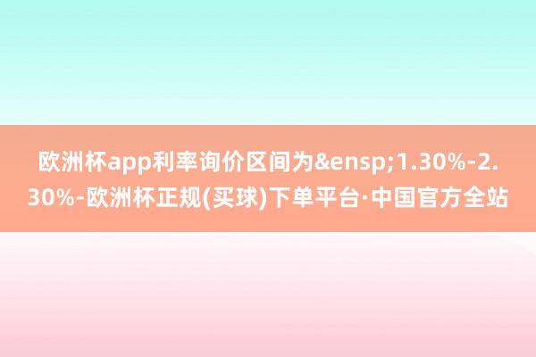 欧洲杯app利率询价区间为&ensp;1.30%-2.30%-欧洲杯正规(买球)下单平台·中国官方全站