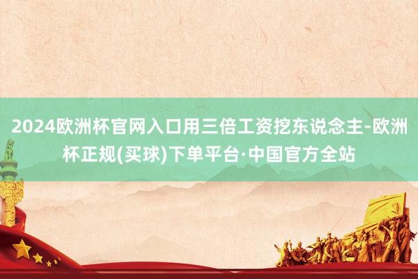 2024欧洲杯官网入口用三倍工资挖东说念主-欧洲杯正规(买球)下单平台·中国官方全站