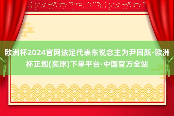 欧洲杯2024官网法定代表东说念主为尹同跃-欧洲杯正规(买球)下单平台·中国官方全站