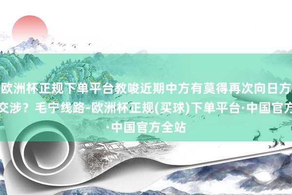 欧洲杯正规下单平台教唆近期中方有莫得再次向日方建议交涉？毛宁线路-欧洲杯正规(买球)下单平台·中国官方全站