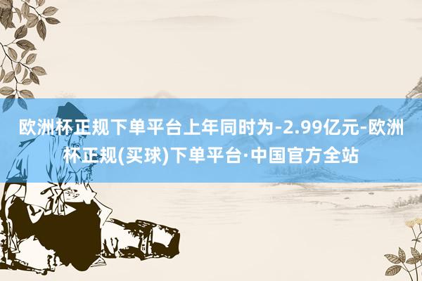 欧洲杯正规下单平台上年同时为-2.99亿元-欧洲杯正规(买球)下单平台·中国官方全站