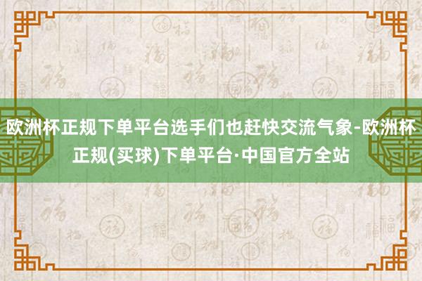 欧洲杯正规下单平台选手们也赶快交流气象-欧洲杯正规(买球)下单平台·中国官方全站