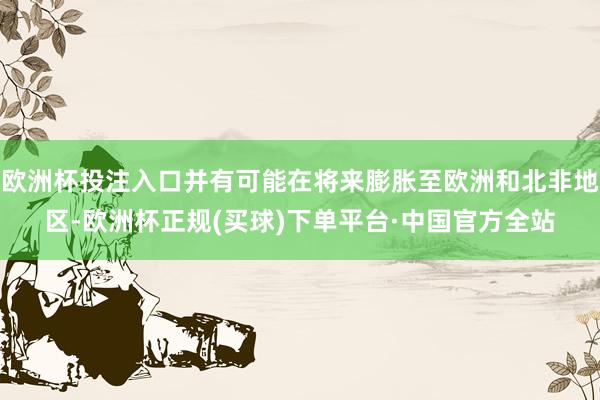 欧洲杯投注入口并有可能在将来膨胀至欧洲和北非地区-欧洲杯正规(买球)下单平台·中国官方全站