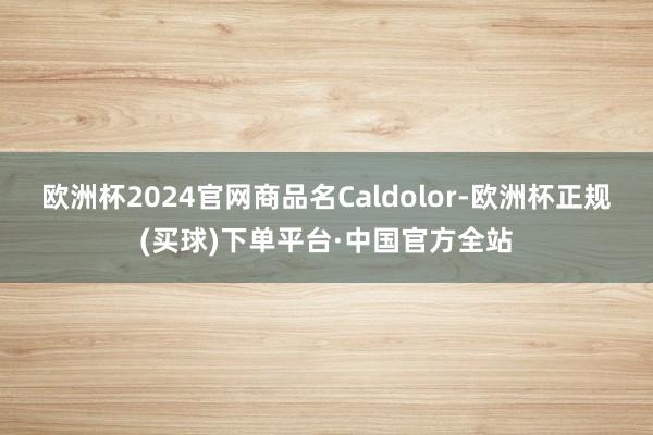 欧洲杯2024官网商品名Caldolor-欧洲杯正规(买球)下单平台·中国官方全站