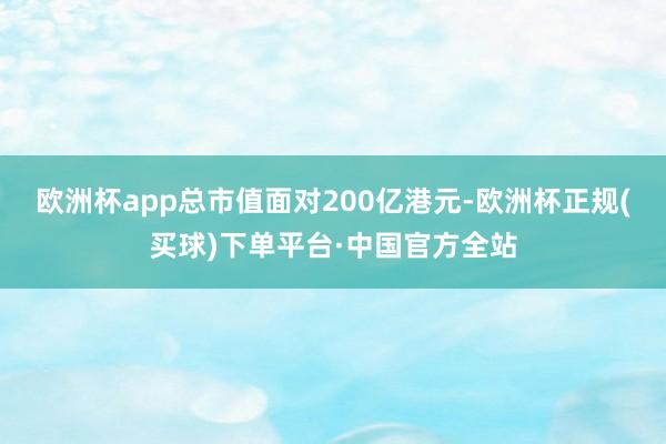 欧洲杯app总市值面对200亿港元-欧洲杯正规(买球)下单平台·中国官方全站