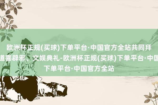 欧洲杯正规(买球)下单平台·中国官方全站共同拜神祭祖、道喜辟邪、文娱典礼-欧洲杯正规(买球)下单平台·中国官方全站