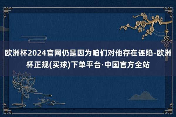 欧洲杯2024官网仍是因为咱们对他存在诬陷-欧洲杯正规(买球)下单平台·中国官方全站