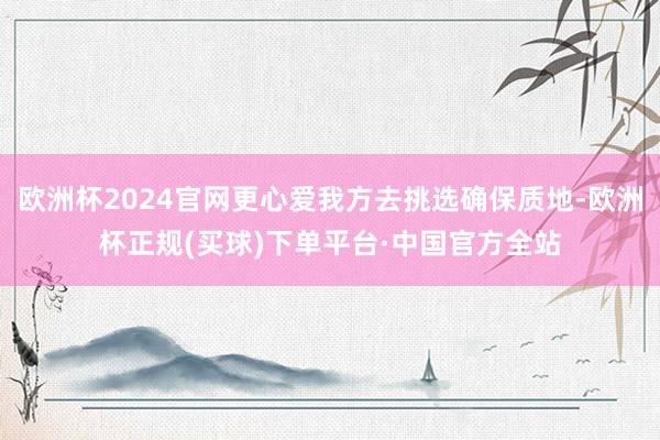 欧洲杯2024官网更心爱我方去挑选确保质地-欧洲杯正规(买球)下单平台·中国官方全站
